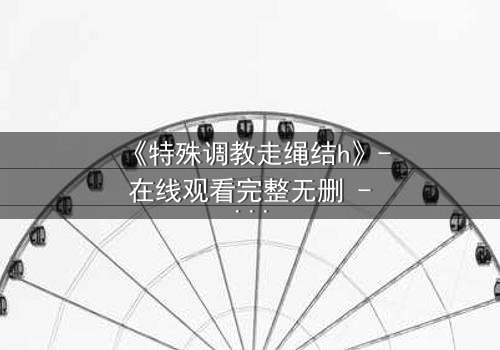 《特殊调教走绳结h》- 在线观看完整无删 - 一场禁忌的技艺与情感的较量