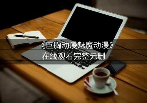 《巨胸动漫魅魔动漫》- 在线观看完整无删 - 当欲望与救赎交织的致命诱惑