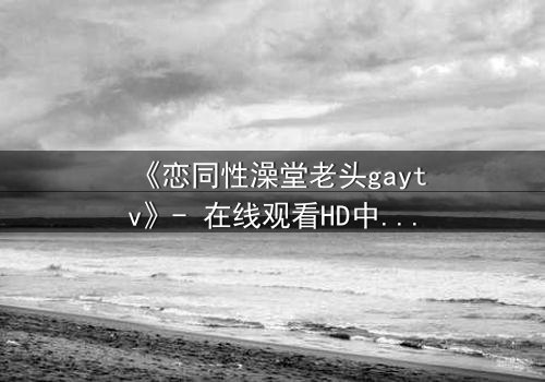 《恋同性澡堂老头gaytv》- 在线观看HD中字 - 禁忌之恋的隐秘真相