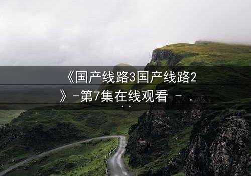 《国产线路3国产线路2》-第7集在线观看 - HD中字免费1080P超清完整无删