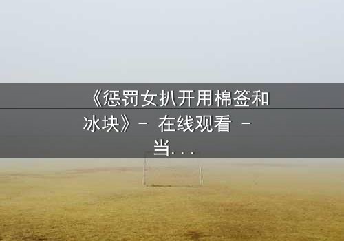 《惩罚女扒开用棉签和冰块》- 在线观看 - 当冰与棉签成为复仇的武器