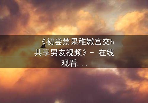 《初尝禁果稚嫩宫交h共享男友视频》- 在线观看完整无删 - 当禁忌之恋遇上共享男友的疯狂实验