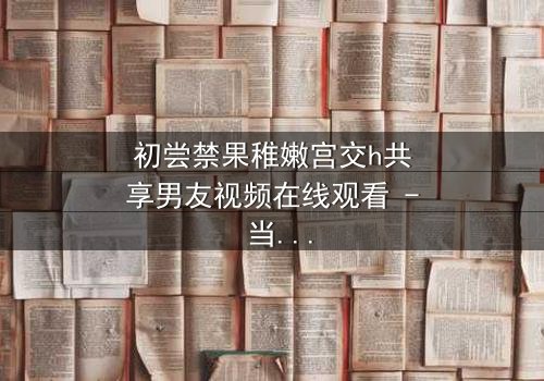 初尝禁果稚嫩宫交h共享男友视频在线观看 - 当纯真少女卷入共享男友的禁忌漩涡,谁将揭开欲望背后的真相?