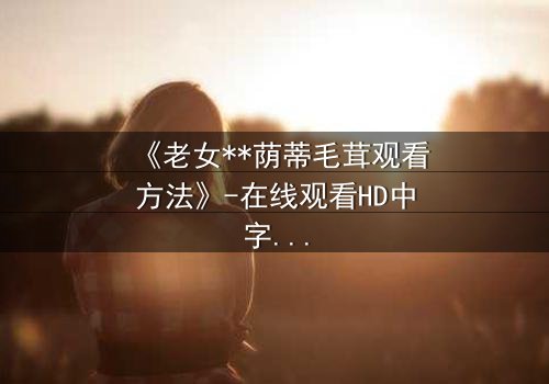 《老女**荫蒂毛茸观看方法》-在线观看HD中字 - 揭开禁忌之恋的隐秘真相