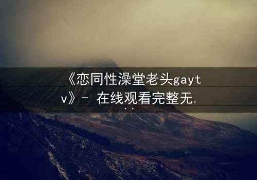 《恋同性澡堂老头gaytv》- 在线观看完整无删 - 禁忌之恋的隐秘角落