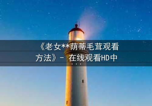 《老女**荫蒂毛茸观看方法》- 在线观看HD中字 - 揭开禁忌之恋的隐秘面纱