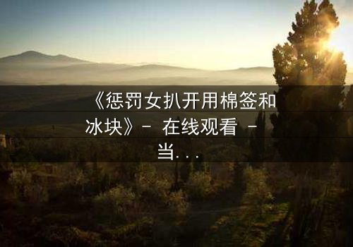 《惩罚女扒开用棉签和冰块》- 在线观看 - 当冷酷惩罚遇上隐秘欲望