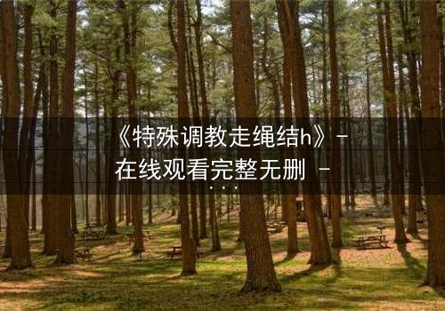 《特殊调教走绳结h》- 在线观看完整无删 - 一场禁忌的技艺与情感的终极碰撞