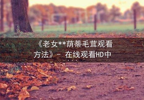 《老女**荫蒂毛茸观看方法》- 在线观看HD中字 - 揭开禁忌之恋的隐秘面纱