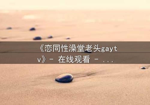 《恋同性澡堂老头gaytv》- 在线观看 - 当秘密澡堂揭开禁忌之恋的序幕