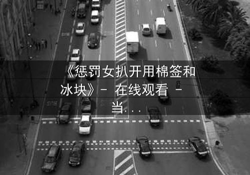 《惩罚女扒开用棉签和冰块》- 在线观看 - 当冰与火交织,人性在惩罚中颤抖