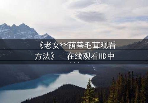 《老女**荫蒂毛茸观看方法》- 在线观看HD中字 - 揭开禁忌之恋的隐秘真相