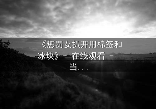 《惩罚女扒开用棉签和冰块》- 在线观看 - 当复仇的冰火交织人性深渊