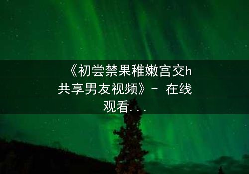 《初尝禁果稚嫩宫交h共享男友视频》- 在线观看完整无删 - 当禁忌之恋遇上共享陷阱