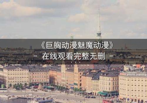 《巨胸动漫魅魔动漫》- 在线观看完整无删 - 当欲望与救赎交织的致命诱惑