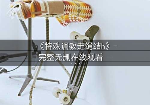 《特殊调教走绳结h》- 完整无删在线观看 - 一场禁忌的技艺对决