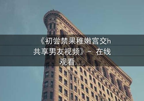 《初尝禁果稚嫩宫交h共享男友视频》- 在线观看完整无删 - 当禁忌之恋遇上共享男友的疯狂游戏