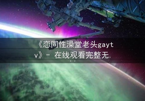 《恋同性澡堂老头gaytv》- 在线观看完整无删 - 一场禁忌之恋的终极考验