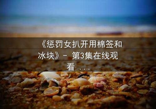 《惩罚女扒开用棉签和冰块》- 第3集在线观看 - 当冰与火交织,人性在惩罚中颤抖