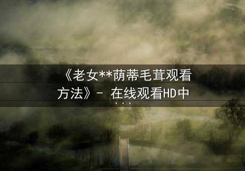 《老女**荫蒂毛茸观看方法》- 在线观看HD中字 - 揭开禁忌之恋的隐秘面纱