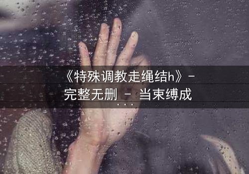 《特殊调教走绳结h》- 完整无删 - 当束缚成为救赎的钥匙