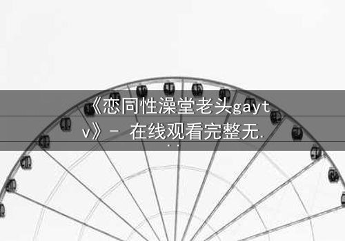 《恋同性澡堂老头gaytv》- 在线观看完整无删 - 一场禁忌之恋的终极考验
