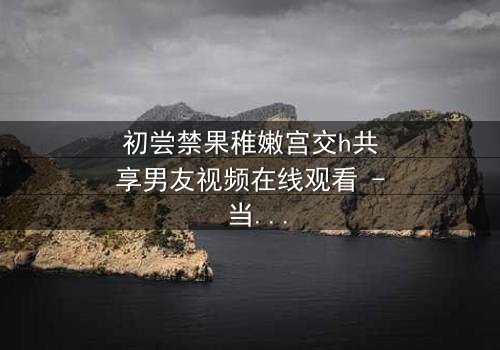 初尝禁果稚嫩宫交h共享男友视频在线观看 - 当纯真少女遇上禁忌之恋,谁将主宰她的命运?