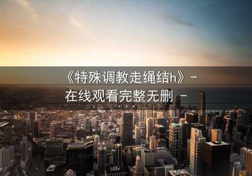 《特殊调教走绳结h》- 在线观看完整无删 - 禁忌之恋的极致挣扎