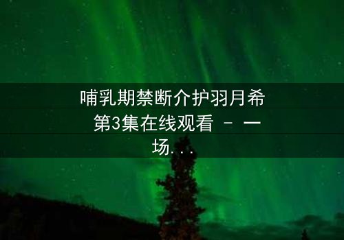 哺乳期禁断介护羽月希 第3集在线观看 - 一场禁忌的守护与背叛