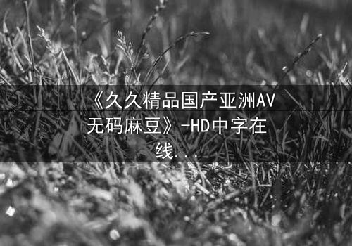 《久久精品国产亚洲AV无码麻豆》-HD中字在线观看 - 第7集完整无删
