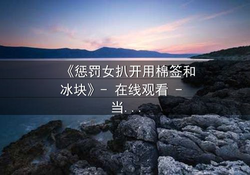 《惩罚女扒开用棉签和冰块》- 在线观看 - 当冰与棉签成为复仇的武器