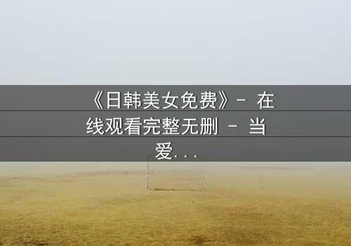 《日韩美女免费》- 在线观看完整无删 - 当爱情与阴谋交织,谁能全身而退?