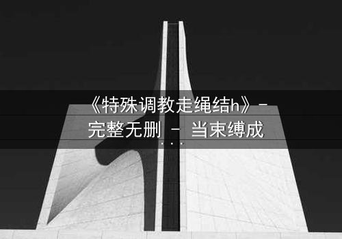 《特殊调教走绳结h》- 完整无删 - 当束缚成为救赎的唯一路径