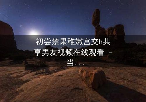 初尝禁果稚嫩宫交h共享男友视频在线观看 - 当禁忌之恋遇上共享男友,谁将沉沦?