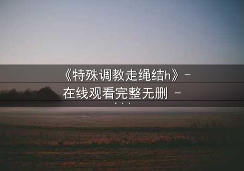 《特殊调教走绳结h》- 在线观看完整无删 - 当束缚成为救赎的钥匙