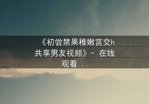 《初尝禁果稚嫩宫交h共享男友视频》- 在线观看完整无删 - 当纯真遇上欲望的深渊