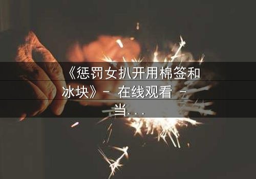 《惩罚女扒开用棉签和冰块》- 在线观看 - 当复仇的火焰遇上冰冷的折磨
