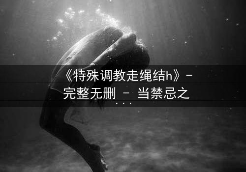 《特殊调教走绳结h》- 完整无删 - 当禁忌之恋遇上致命绳结