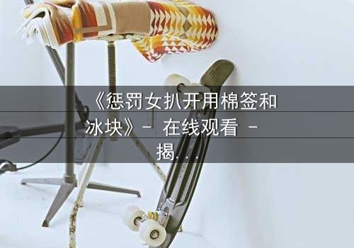 《惩罚女扒开用棉签和冰块》- 在线观看 - 揭开人性最隐秘的角落