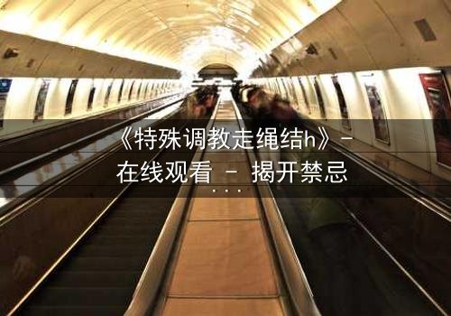 《特殊调教走绳结h》- 在线观看 - 揭开禁忌调教的终极谜局