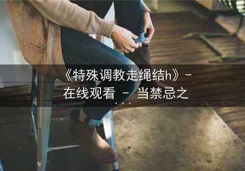 《特殊调教走绳结h》- 在线观看 - 当禁忌之绳缠绕命运之结