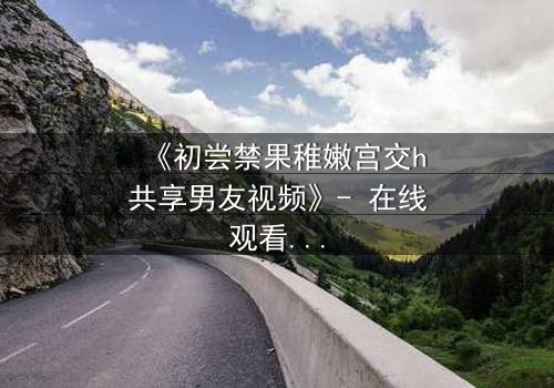 《初尝禁果稚嫩宫交h共享男友视频》- 在线观看 - 当禁忌之恋遇上共享风暴