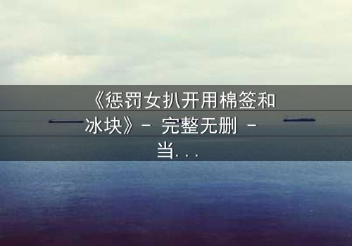 《惩罚女扒开用棉签和冰块》- 完整无删 - 当冰与棉签揭开人性最深的秘密