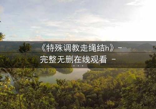 《特殊调教走绳结h》- 完整无删在线观看 - 一场禁忌的技艺与情感风暴