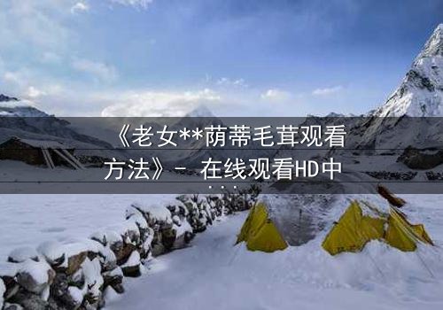 《老女**荫蒂毛茸观看方法》- 在线观看HD中字 - 揭开禁忌背后的秘密