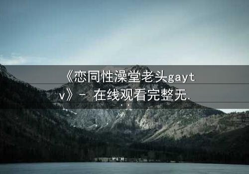 《恋同性澡堂老头gaytv》- 在线观看完整无删 - 一场禁忌之恋的终极考验