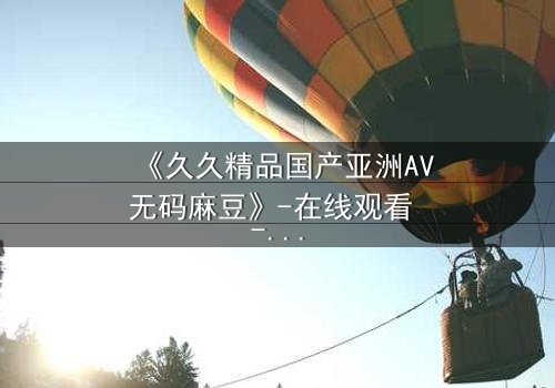 《久久精品国产亚洲AV无码麻豆》-在线观看 - 第7集