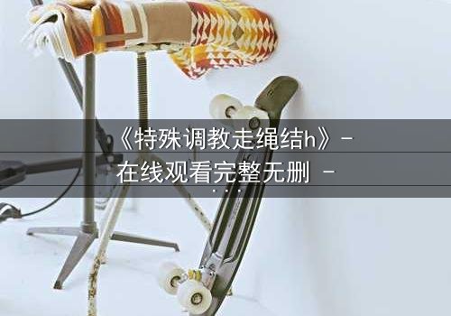 《特殊调教走绳结h》- 在线观看完整无删 - 当禁忌成为生存的唯一法则