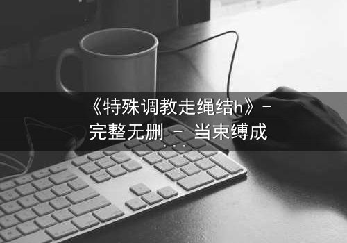 《特殊调教走绳结h》- 完整无删 - 当束缚成为救赎的唯一路径