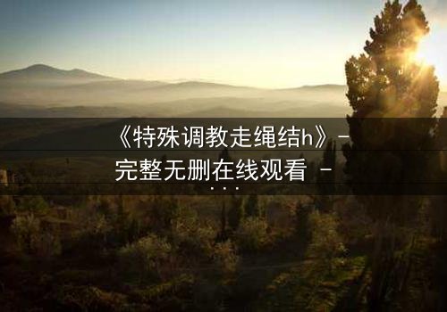 《特殊调教走绳结h》- 完整无删在线观看 - 一场禁忌的技艺与情感的较量